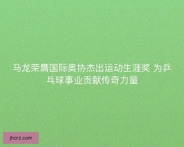 马龙荣膺国际奥协杰出运动生涯奖 为乒乓球事业贡献传奇力量