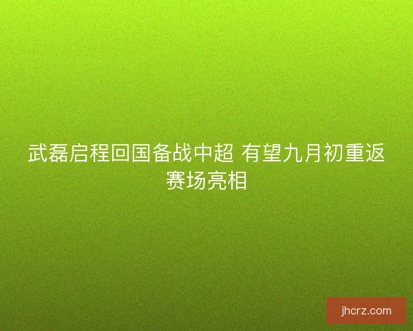 武磊启程回国备战中超 有望九月初重返赛场亮相