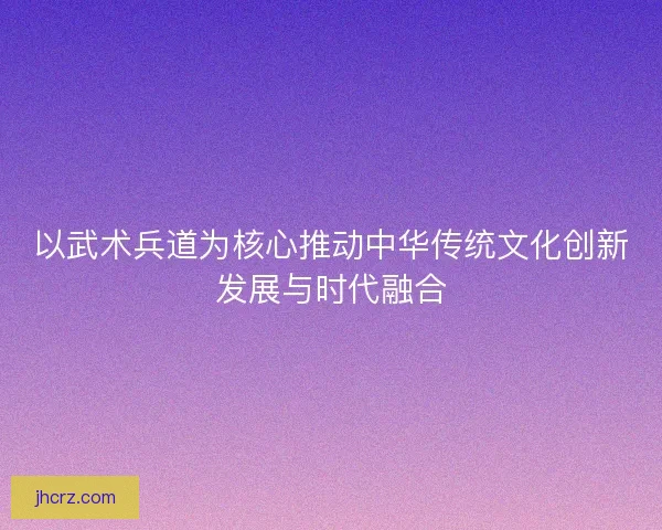 以武术兵道为核心推动中华传统文化创新发展与时代融合