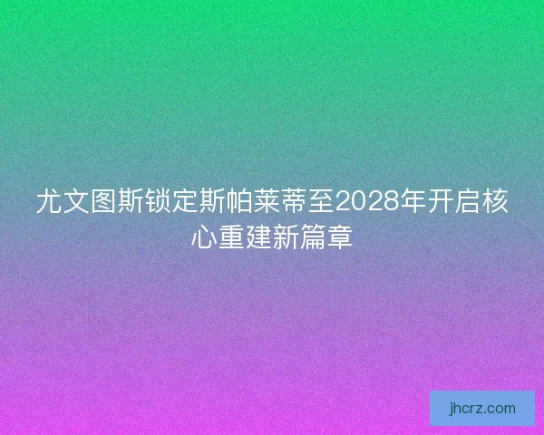 尤文图斯锁定斯帕莱蒂至2028年开启核心重建新篇章