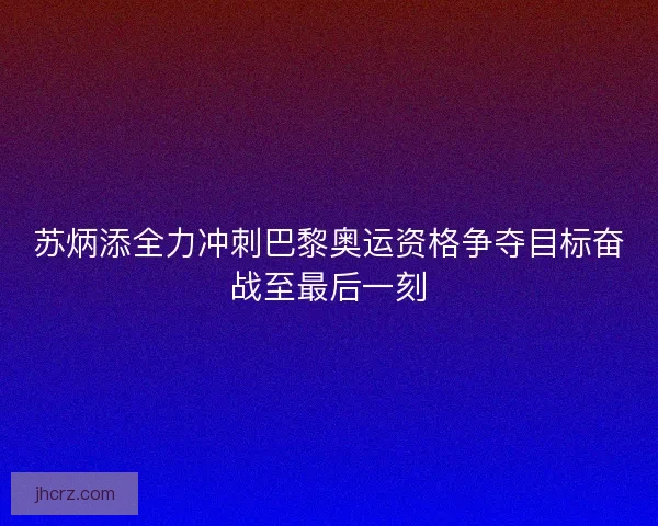 苏炳添全力冲刺巴黎奥运资格争夺目标奋战至最后一刻
