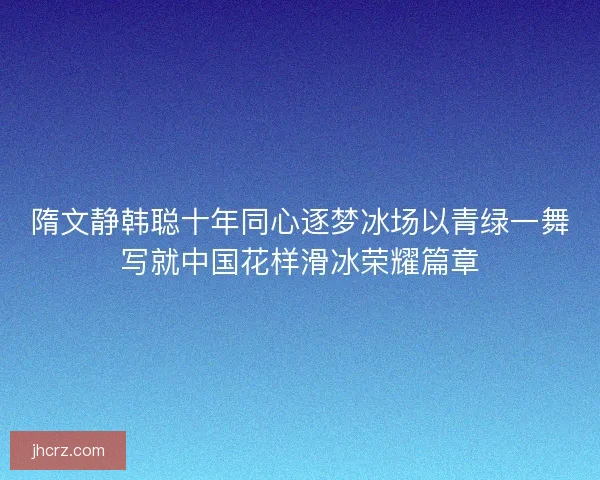 隋文静韩聪十年同心逐梦冰场以青绿一舞写就中国花样滑冰荣耀篇章
