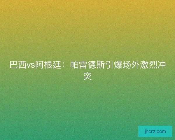 巴西vs阿根廷：帕雷德斯引爆场外激烈冲突